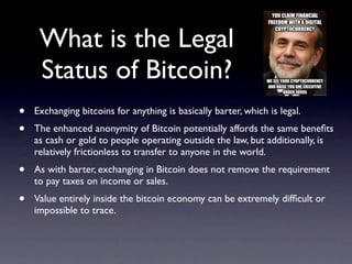 What is the Legal
     Status of Bitcoin?
•   Exchanging bitcoins for anything is basically barter, which is legal.
•   The enhanced anonymity of Bitcoin potentially affords the same beneﬁts
    as cash or gold to people operating outside the law, but additionally, is
    relatively frictionless to transfer to anyone in the world.
•   As with barter, exchanging in Bitcoin does not remove the requirement
    to pay taxes on income or sales.
•   Value entirely inside the bitcoin economy can be extremely difﬁcult or
    impossible to trace.
 