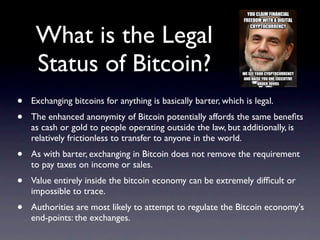 What is the Legal
     Status of Bitcoin?
•   Exchanging bitcoins for anything is basically barter, which is legal.
•   The enhanced anonymity of Bitcoin potentially affords the same beneﬁts
    as cash or gold to people operating outside the law, but additionally, is
    relatively frictionless to transfer to anyone in the world.
•   As with barter, exchanging in Bitcoin does not remove the requirement
    to pay taxes on income or sales.
•   Value entirely inside the bitcoin economy can be extremely difﬁcult or
    impossible to trace.
•   Authorities are most likely to attempt to regulate the Bitcoin economy's
    end-points: the exchanges.
 
