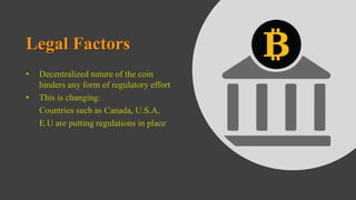 Legal Factors
• Decentralized nature of the coin
hinders any form of regulatory effort
• This is changing:
Countries such as Canada, U.S.A,
E.U are putting regulations in place
 