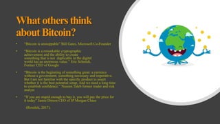 Whatothersthink
aboutBitcoin?
• “Bitcoin is unstoppable” Bill Gates, Microsoft Co-Founder
• “Bitcoin is a remarkable cryptographic
achievement and the ability to create
something that is not duplicable in the digital
world has an enormous value.” Eric Schmidt,
Former CEO of Google
• “Bitcoin is the beginning of something great: a currency
without a government, something necessary and imperative.
But I am not familiar with the specific product to assert
whether it is the best potential setup. And we need a long time
to establish confidence.” Nassim Taleb former trader and risk
analyst
• “If you are stupid enough to buy it, you will pay the price for
it today” Jamie Dimon CEO of JP Morgan Chase
(Rosulek, 2017).
 