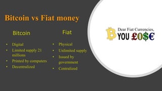 Bitcoin vs Fiat money
• Digital
• Limited supply 21
millions
• Printed by computers
• Decentralized
• Physical
• Unlimited supply
• Issued by
government
• Centralized
Bitcoin Fiat
 