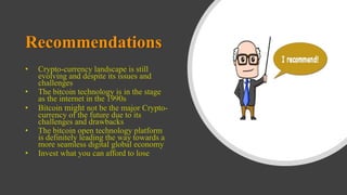 Recommendations
• Crypto-currency landscape is still
evolving and despite its issues and
challenges
• The bitcoin technology is in the stage
as the internet in the 1990s
• Bitcoin might not be the major Crypto-
currency of the future due to its
challenges and drawbacks
• The bitcoin open technology platform
is definitely leading the way towards a
more seamless digital global economy
• Invest what you can afford to lose
 