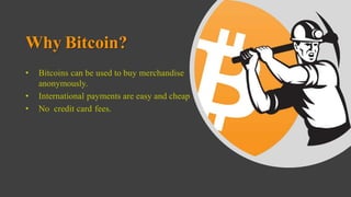 Why Bitcoin?
• Bitcoins can be used to buy merchandise
anonymously.
• International payments are easy and cheap
• No credit card fees.
 