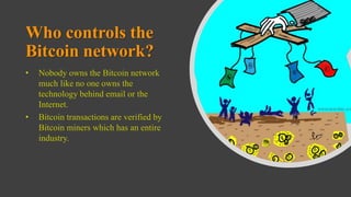 Who controls the
Bitcoin network?
• Nobody owns the Bitcoin network
much like no one owns the
technology behind email or the
Internet.
• Bitcoin transactions are verified by
Bitcoin miners which has an entire
industry.
 