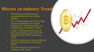 Bitcoin an industry Trend
• Millennials and high income
consumers/believers are earlier
adopters
• 13% of millennials and 19% of high
income respondents use digital
currencies to make payments on a
weekly basis (Accenture, 2014).
• Usage is estimated to increase in
these two groups to 26% and 32%
respectively by 2020 (Accenture,
2014).
• Decline in payments using traditional
payment instruments (Accenture,
2014).
• This momentum is expected to
continue in the future
 