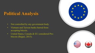 Political Analysis
• Not controlled by any government body.
• Vietnam and Taiwan banks barred from
accepting bitcoin.
• United States, Canada & EU considered Pro-
bitcoin (Bajpai, 2015).
 