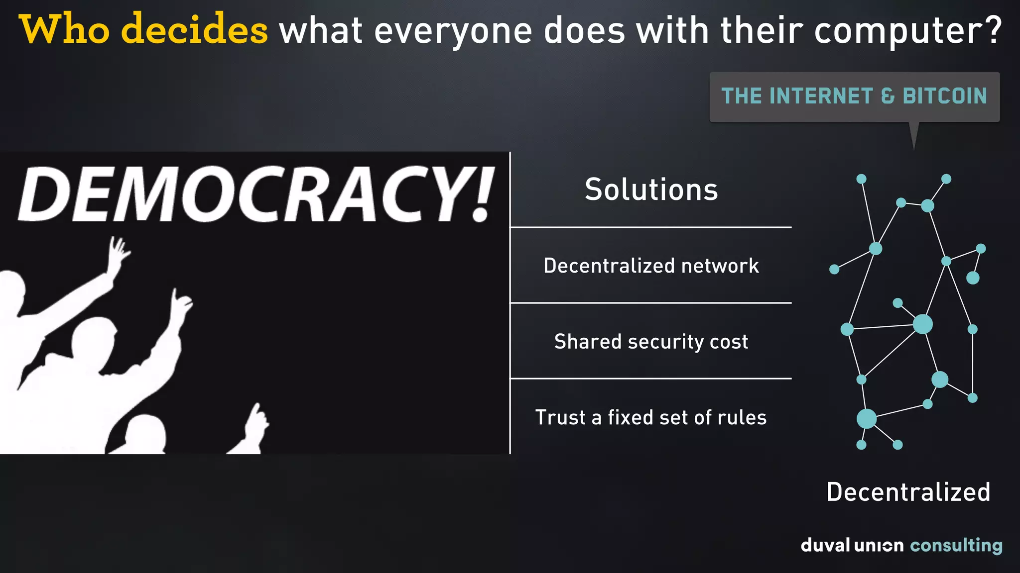 Who decides what everyone does with their computer?
Problems Solutions
Central point of failure Decentralized network
Expensive to secure Shared security cost
Trust who is in charge Trust a fixed set of rules
Decentralized
The Internet & Bitcoin
 
