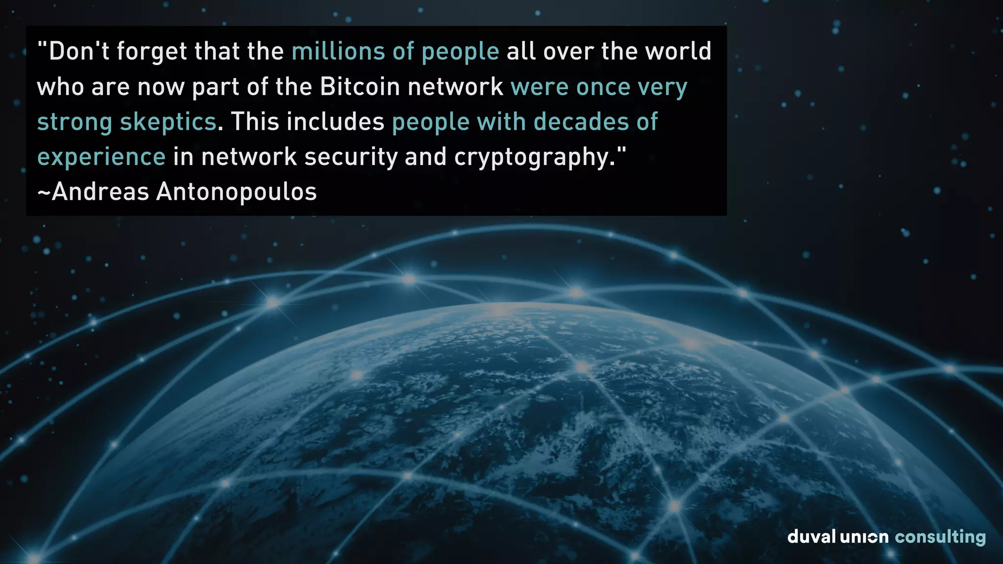 "Don't forget that the millions of people all over the world
who are now part of the Bitcoin network were once very
strong skeptics. This includes people with decades of
experience in network security and cryptography."
~Andreas Antonopoulos
 