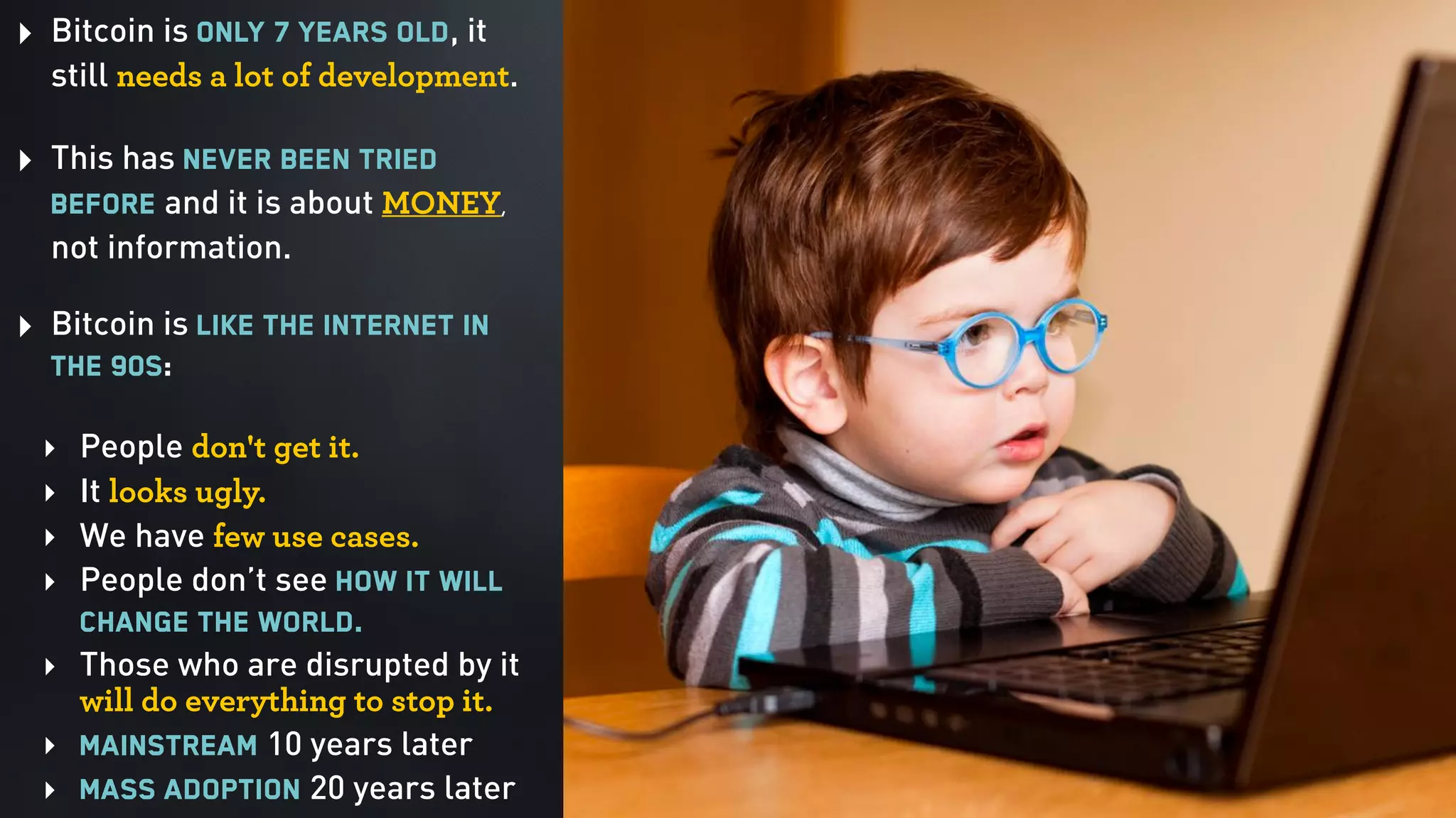 ‣ Bitcoin is only 7 years old, it
still needs a lot of development. 
‣ This has never been tried
before and it is about MONEY,
not information. 
‣ Bitcoin is like the Internet in
the 90s:  
‣ People don't get it.
‣ It looks ugly.
‣ We have few use cases.
‣ People don’t see how it will
change the world.
‣ Those who are disrupted by it
will do everything to stop it.
‣ Mainstream 10 years later
‣ Mass adoption 20 years later
 