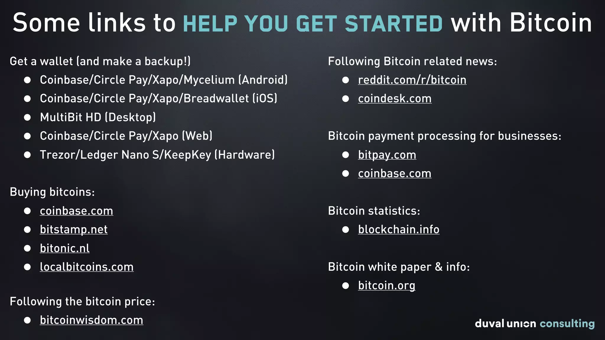 Some links to help you get started with Bitcoin
Get a wallet (and make a backup!)
• Coinbase/Circle Pay/Xapo/Mycelium (Android)
• Coinbase/Circle Pay/Xapo/Breadwallet (iOS)
• MultiBit HD (Desktop)
• Coinbase/Circle Pay/Xapo (Web)
• Trezor/Ledger Nano S/KeepKey (Hardware)
Buying bitcoins:
• coinbase.com
• bitstamp.net
• bitonic.nl
• localbitcoins.com 
Following the bitcoin price:
• bitcoinwisdom.com
Following Bitcoin related news:
• reddit.com/r/bitcoin
• coindesk.com
Bitcoin payment processing for businesses:
• bitpay.com
• coinbase.com
Bitcoin statistics:
• blockchain.info
Bitcoin white paper & info:
• bitcoin.org
 