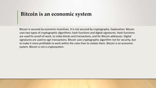 Bitcoin is an economic system
Bitcoin is secured by economic incentives. It is not secured by cryptography. Explanation: Bitcoin
uses two types of cryptographic algorithms: hash functions and digital signatures. Hash functions
are used for proof-of-work, to index blocks and transactions, and for Bitcoin addresses. Digital
signatures are used to sign transactions. Bitcoin uses cryptographic algorithm not for security, but
to make it more profitable to work within the rules than to violate them. Bitcoin is an economic
system. Bitcoin is not a cryptosystem.
 