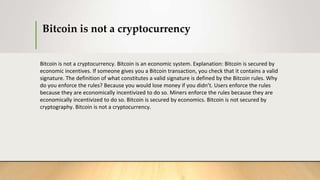 Bitcoin is not a cryptocurrency
Bitcoin is not a cryptocurrency. Bitcoin is an economic system. Explanation: Bitcoin is secured by
economic incentives. If someone gives you a Bitcoin transaction, you check that it contains a valid
signature. The definition of what constitutes a valid signature is defined by the Bitcoin rules. Why
do you enforce the rules? Because you would lose money if you didn’t. Users enforce the rules
because they are economically incentivized to do so. Miners enforce the rules because they are
economically incentivized to do so. Bitcoin is secured by economics. Bitcoin is not secured by
cryptography. Bitcoin is not a cryptocurrency.
 