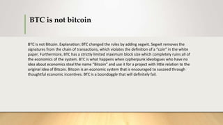 BTC is not bitcoin
BTC is not Bitcoin. Explanation: BTC changed the rules by adding segwit. Segwit removes the
signatures from the chain of transactions, which violates the definition of a “coin” in the white
paper. Furthermore, BTC has a strictly limited maximum block size which completely ruins all of
the economics of the system. BTC is what happens when cypherpunk ideologues who have no
idea about economics steal the name “Bitcoin” and use it for a project with little relation to the
original idea of Bitcoin. Bitcoin is an economic system that is encouraged to succeed through
thoughtful economic incentives. BTC is a boondoggle that will definitely fail.
 