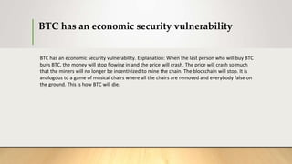 BTC has an economic security vulnerability
BTC has an economic security vulnerability. Explanation: When the last person who will buy BTC
buys BTC, the money will stop flowing in and the price will crash. The price will crash so much
that the miners will no longer be incentivized to mine the chain. The blockchain will stop. It is
analogous to a game of musical chairs where all the chairs are removed and everybody false on
the ground. This is how BTC will die.
 