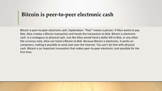 Bitcoin is peer-to-peer electronic cash
Bitcoin is peer-to-peer electronic cash. Explanation: “Peer” means a person. If Alice wants to pay
Bob, Alice creates a Bitcoin transaction and hands the transaction to Bob. Bitcoin is electronic
cash. It is analogous to physical cash. Just like Alice would hand a dollar bill to Bob, or any other
fiat currency note, Alice can hand a Bitcoin to Bob. Because Bitcoin is electronic, it works on
computers, making it possible to send cash over the internet. You can’t do that with physical
cash. Bitcoin is an important innovation that makes peer-to-peer electronic cash possible for the
first time.
 
