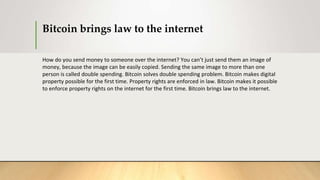 Bitcoin brings law to the internet
How do you send money to someone over the internet? You can’t just send them an image of
money, because the image can be easily copied. Sending the same image to more than one
person is called double spending. Bitcoin solves double spending problem. Bitcoin makes digital
property possible for the first time. Property rights are enforced in law. Bitcoin makes it possible
to enforce property rights on the internet for the first time. Bitcoin brings law to the internet.
 