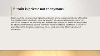 Bitcoin is private not anonymous
Bitcoin is private, not anonymous. Explanation: Bitcoin is private because your identity is firewalled
from the blockchain. Your identity exists, but you don’t tell everyone what your identity is. You
only tell the people you are transacting with. And even then, you only tell them if you want or need
to. Bitcoin is not anonymous, because anonymous means your identity is not known or cannot be
proved by anyone. Everyone needs privacy. No one needs anonymity. Bitcoin is private, not
anonymous.
 