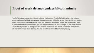 Proof of work de anonymizes bitcoin miners
Proof of Work de-anonymizes Bitcoin miners. Explanation: Proof of Work is where the miners
produce a hash of a block with a value above the current difficulty target. They do this by running
a hash function on the block header over and over with a different nonce. Because miners need
to get their blocks to other miners quickly, they must send the block straight to the other miners.
This makes it possible to triangulate the physical location of the miner. Therefore, every miner
will inevitably reveal their identity. It is not possible to mine Bitcoin anonymously.
 