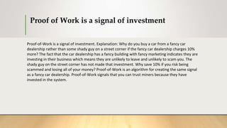 Proof of Work is a signal of investment
Proof-of-Work is a signal of investment. Explanation: Why do you buy a car from a fancy car
dealership rather than some shady guy on a street corner if the fancy car dealership charges 10%
more? The fact that the car dealership has a fancy building with fancy marketing indicates they are
investing in their business which means they are unlikely to leave and unlikely to scam you. The
shady guy on the street corner has not made that investment. Why save 10% if you risk being
scammed and losing all of your money? Proof-of-Work is an algorithm for creating the same signal
as a fancy car dealership. Proof-of-Work signals that you can trust miners because they have
invested in the system.
 