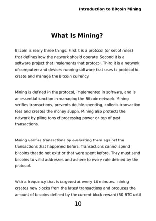 Introduction to Bitcoin Mining
What Is Mining?
Bitcoin is really three things. First it is a protocol (or set of rules)
that defines how the network should operate. Second it is a
software project that implements that protocol. Third it is a network
of computers and devices running software that uses to protocol to
create and manage the Bitcoin currency.
Mining is defined in the protocol, implemented in software, and is
an essential function in managing the Bitcoin network. Mining
verifies transactions, prevents double-spending, collects transaction
fees and creates the money supply. Mining also protects the
network by piling tons of processing power on top of past
transactions.
Mining verifies transactions by evaluating them against the
transactions that happened before. Transactions cannot spend
bitcoins that do not exist or that were spent before. They must send
bitcoins to valid addresses and adhere to every rule defined by the
protocol.
With a frequency that is targeted at every 10 minutes, mining
creates new blocks from the latest transactions and produces the
amount of bitcoins defined by the current block reward (50 BTC until
10
 
