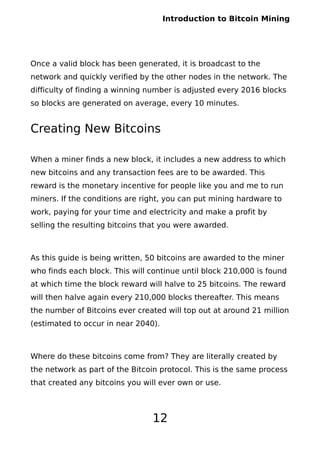 Introduction to Bitcoin Mining
Once a valid block has been generated, it is broadcast to the
network and quickly verified by the other nodes in the network. The
difficulty of finding a winning number is adjusted every 2016 blocks
so blocks are generated on average, every 10 minutes.
Creating New Bitcoins
When a miner finds a new block, it includes a new address to which
new bitcoins and any transaction fees are to be awarded. This
reward is the monetary incentive for people like you and me to run
miners. If the conditions are right, you can put mining hardware to
work, paying for your time and electricity and make a profit by
selling the resulting bitcoins that you were awarded.
As this guide is being written, 50 bitcoins are awarded to the miner
who finds each block. This will continue until block 210,000 is found
at which time the block reward will halve to 25 bitcoins. The reward
will then halve again every 210,000 blocks thereafter. This means
the number of Bitcoins ever created will top out at around 21 million
(estimated to occur in near 2040).
Where do these bitcoins come from? They are literally created by
the network as part of the Bitcoin protocol. This is the same process
that created any bitcoins you will ever own or use.
12
 