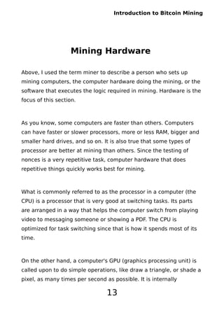 Introduction to Bitcoin Mining
Mining Hardware
Above, I used the term miner to describe a person who sets up
mining computers, the computer hardware doing the mining, or the
software that executes the logic required in mining. Hardware is the
focus of this section.
As you know, some computers are faster than others. Computers
can have faster or slower processors, more or less RAM, bigger and
smaller hard drives, and so on. It is also true that some types of
processor are better at mining than others. Since the testing of
nonces is a very repetitive task, computer hardware that does
repetitive things quickly works best for mining.
What is commonly referred to as the processor in a computer (the
CPU) is a processor that is very good at switching tasks. Its parts
are arranged in a way that helps the computer switch from playing
video to messaging someone or showing a PDF. The CPU is
optimized for task switching since that is how it spends most of its
time.
On the other hand, a computer's GPU (graphics processing unit) is
called upon to do simple operations, like draw a triangle, or shade a
pixel, as many times per second as possible. It is internally
13
 