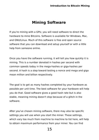 Introduction to Bitcoin Mining
Mining Software
If you're mining with a GPU, you will need software to direct the
hardware to mine Bitcoins. Software is available for Windows, Mac,
and GNU/Linux. Much of this software is free and open source
software that you can download and setup yourself or with a little
help from someone online.
Once you have the software running, it will tell you how quickly it is
mining. This is a number denoted in hashes per second with
common speeds today in the mega-hashes or giga-hashes per
second. A hash is a step toward testing a nonce and mega and giga
mean million and billion respectively.
The goal is to get as many hashes completed by your hardware as
possible per unit time. The best software for your hardware will help
you do that. Good software gives a good hash rate but is also
stable, meaning mining doesn't stop because of a glitch in the
software.
After you've chosen mining software, there may also be specific
settings you will use when you start the miner. These settings,
which vary too much from machine to machine to list here, will help
to obtain maximum performance from your miner. You can find
15
 