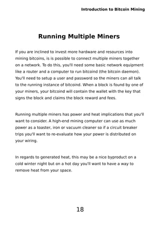 Introduction to Bitcoin Mining
Running Multiple Miners
If you are inclined to invest more hardware and resources into
mining bitcoins, is is possible to connect multiple miners together
on a network. To do this, you'll need some basic network equipment
like a router and a computer to run bitcoind (the bitcoin daemon).
You'll need to setup a user and password so the miners can all talk
to the running instance of bitcoind. When a block is found by one of
your miners, your bitcoind will contain the wallet with the key that
signs the block and claims the block reward and fees.
Running multiple miners has power and heat implications that you'll
want to consider. A high-end mining computer can use as much
power as a toaster, iron or vacuum cleaner so if a circuit breaker
trips you'll want to re-evaluate how your power is distributed on
your wiring.
In regards to generated heat, this may be a nice byproduct on a
cold winter night but on a hot day you'll want to have a way to
remove heat from your space.
18
 