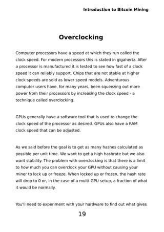 Introduction to Bitcoin Mining
Overclocking
Computer processors have a speed at which they run called the
clock speed. For modern processors this is stated in gigahertz. After
a processor is manufactured it is tested to see how fast of a clock
speed it can reliably support. Chips that are not stable at higher
clock speeds are sold as lower speed models. Adventurous
computer users have, for many years, been squeezing out more
power from their processors by increasing the clock speed - a
technique called overclocking.
GPUs generally have a software tool that is used to change the
clock speed of the processor as desired. GPUs also have a RAM
clock speed that can be adjusted.
As we said before the goal is to get as many hashes calculated as
possible per unit time. We want to get a high hashrate but we also
want stability. The problem with overclocking is that there is a limit
to how much you can overclock your GPU without causing your
miner to lock up or freeze. When locked up or frozen, the hash rate
will drop to 0 or, in the case of a multi-GPU setup, a fraction of what
it would be normally.
You'll need to experiment with your hardware to find out what gives
19
 