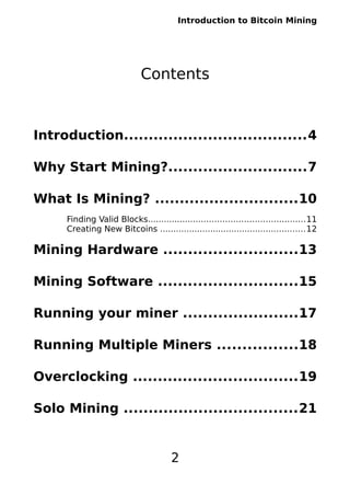 Introduction to Bitcoin Mining
Contents
Introduction.....................................4
Why Start Mining?............................7
What Is Mining? .............................10
Finding Valid Blocks...........................................................11
Creating New Bitcoins .......................................................12
Mining Hardware ...........................13
Mining Software ............................15
Running your miner .......................17
Running Multiple Miners ................18
Overclocking .................................19
Solo Mining ...................................21
2
 
