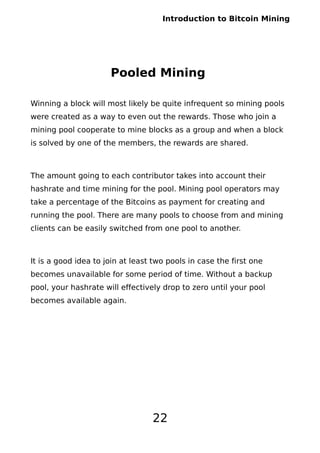 Introduction to Bitcoin Mining
Pooled Mining
Winning a block will most likely be quite infrequent so mining pools
were created as a way to even out the rewards. Those who join a
mining pool cooperate to mine blocks as a group and when a block
is solved by one of the members, the rewards are shared.
The amount going to each contributor takes into account their
hashrate and time mining for the pool. Mining pool operators may
take a percentage of the Bitcoins as payment for creating and
running the pool. There are many pools to choose from and mining
clients can be easily switched from one pool to another.
It is a good idea to join at least two pools in case the first one
becomes unavailable for some period of time. Without a backup
pool, your hashrate will effectively drop to zero until your pool
becomes available again.
22
 