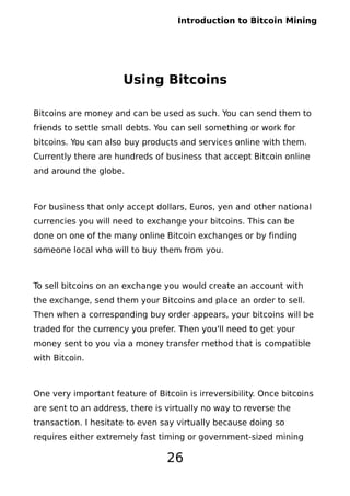 Introduction to Bitcoin Mining
Using Bitcoins
Bitcoins are money and can be used as such. You can send them to
friends to settle small debts. You can sell something or work for
bitcoins. You can also buy products and services online with them.
Currently there are hundreds of business that accept Bitcoin online
and around the globe.
For business that only accept dollars, Euros, yen and other national
currencies you will need to exchange your bitcoins. This can be
done on one of the many online Bitcoin exchanges or by finding
someone local who will to buy them from you.
To sell bitcoins on an exchange you would create an account with
the exchange, send them your Bitcoins and place an order to sell.
Then when a corresponding buy order appears, your bitcoins will be
traded for the currency you prefer. Then you'll need to get your
money sent to you via a money transfer method that is compatible
with Bitcoin.
One very important feature of Bitcoin is irreversibility. Once bitcoins
are sent to an address, there is virtually no way to reverse the
transaction. I hesitate to even say virtually because doing so
requires either extremely fast timing or government-sized mining
26
 