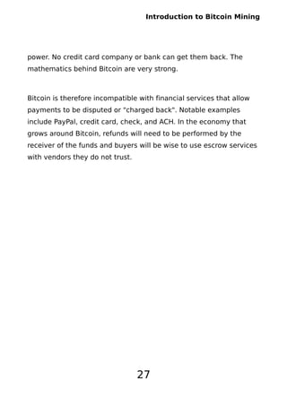 Introduction to Bitcoin Mining
power. No credit card company or bank can get them back. The
mathematics behind Bitcoin are very strong.
Bitcoin is therefore incompatible with financial services that allow
payments to be disputed or "charged back". Notable examples
include PayPal, credit card, check, and ACH. In the economy that
grows around Bitcoin, refunds will need to be performed by the
receiver of the funds and buyers will be wise to use escrow services
with vendors they do not trust.
27
 