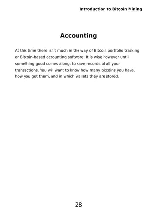 Introduction to Bitcoin Mining
Accounting
At this time there isn't much in the way of Bitcoin portfolio tracking
or Bitcoin-based accounting software. It is wise however until
something good comes along, to save records of all your
transactions. You will want to know how many bitcoins you have,
how you got them, and in which wallets they are stored.
28
 