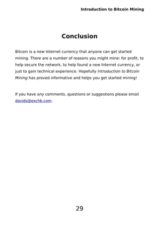 Introduction to Bitcoin Mining
Conclusion
Bitcoin is a new Internet currency that anyone can get started
mining. There are a number of reasons you might mine: for profit, to
help secure the network, to help found a new Internet currency, or
just to gain technical experience. Hopefully Introduction to Bitcoin
Mining has proved informative and helps you get started mining!
If you have any comments, questions or suggestions please email
davids@exchb.com.
29
 