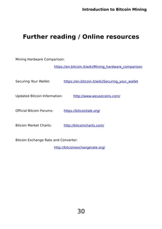 Introduction to Bitcoin Mining
Further reading / Online resources
Mining Hardware Comparison:
https://en.bitcoin.it/wiki/Mining_hardware_comparison
Securing Your Wallet: https://en.bitcoin.it/wiki/Securing_your_wallet
Updated Bitcoin Information: http://www.weusecoins.com/
Official Bitcoin Forums: https://bitcointalk.org/
Bitcoin Market Charts: http://bitcoincharts.com/
Bitcoin Exchange Rate and Converter:
http://bitcoinexchangerate.org/
30
 
