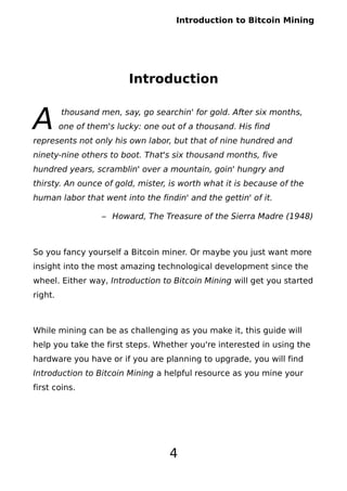 Introduction to Bitcoin Mining
Introduction
thousand men, say, go searchin' for gold. After six months,
one of them's lucky: one out of a thousand. His find
represents not only his own labor, but that of nine hundred and
ninety-nine others to boot. That's six thousand months, five
hundred years, scramblin' over a mountain, goin' hungry and
thirsty. An ounce of gold, mister, is worth what it is because of the
human labor that went into the findin' and the gettin' of it.
A
– Howard, The Treasure of the Sierra Madre (1948)
So you fancy yourself a Bitcoin miner. Or maybe you just want more
insight into the most amazing technological development since the
wheel. Either way, Introduction to Bitcoin Mining will get you started
right.
While mining can be as challenging as you make it, this guide will
help you take the first steps. Whether you're interested in using the
hardware you have or if you are planning to upgrade, you will find
Introduction to Bitcoin Mining a helpful resource as you mine your
first coins.
4
 