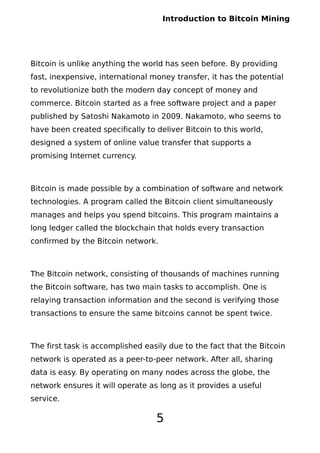 Introduction to Bitcoin Mining
Bitcoin is unlike anything the world has seen before. By providing
fast, inexpensive, international money transfer, it has the potential
to revolutionize both the modern day concept of money and
commerce. Bitcoin started as a free software project and a paper
published by Satoshi Nakamoto in 2009. Nakamoto, who seems to
have been created specifically to deliver Bitcoin to this world,
designed a system of online value transfer that supports a
promising Internet currency.
Bitcoin is made possible by a combination of software and network
technologies. A program called the Bitcoin client simultaneously
manages and helps you spend bitcoins. This program maintains a
long ledger called the blockchain that holds every transaction
confirmed by the Bitcoin network.
The Bitcoin network, consisting of thousands of machines running
the Bitcoin software, has two main tasks to accomplish. One is
relaying transaction information and the second is verifying those
transactions to ensure the same bitcoins cannot be spent twice.
The first task is accomplished easily due to the fact that the Bitcoin
network is operated as a peer-to-peer network. After all, sharing
data is easy. By operating on many nodes across the globe, the
network ensures it will operate as long as it provides a useful
service.
5
 