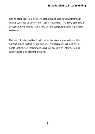 Introduction to Bitcoin Mining
The second task is a bit more complicated and is solved through
what I consider to be Bitcoin's key innovation. This development, a
process called mining, is carried out by computers running mining
software.
The rest of this handbook will cover the reasons for mining, the
hardware and software you will use, mining alone as well as in
pools, optimizing techniques, and will finish with information on
safely using and storing bitcoins.
6
 