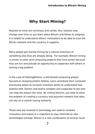 Introduction to Bitcoin Mining
Why Start Mining?
Reasons to mine are numerous and varied. Your reasons may
change over time as you learn about Bitcoin and follow its progress.
It is helpful to understand others' motivations to be able to trust the
Bitcoin network and the currency it supports.
Many people get started mining by a natural extension of
something else they are already doing. For example, Bitcoin mining
is similar to other grid computing projects that have grown because
they are fun and provide an opportunity to cooperate with others in
solving a big problem.
In the case of Folding@Home, a distributed-computing project
focused on studying protein folding, users contribute their computer
processing power to increase scientists ability to understand how
proteins fold. Donors and teams compete and cooperate to see who
can help the project the most. By mining bitcoins, you help to solve
the problem of creating a currency and payment network that does
not rely on a central issuing authority.
Those who are involved in technology are used to constant
innovation and realize it is important to stay informed as new
technologies emerge. Bitcoin is a new combination of several novel
7
 