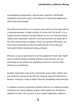 Introduction to Bitcoin Mining
technologies(cryptography, peer-to-peer networks, distributed
databases) and some users mine bitcoins to help build experience
with these technologies.
Since Bitcoin functions as a currency and mining can be operated as
a business process, a large number of miners do it for profit. It is a
tough business however because Bitcoin prices can fluctuate fairly
widely and investment costs for a mining business can easily be in
the tens of thousands of dollars. If you can operate efficiently, you
may want to attempt to mine for profit but be sure to do your
homework before making any big purchases.
Mining is a way to get bitcoins and this appeals to those who might
want to obtain bitcoins steadily without using services such as
exchanges or by selling any good they produce or service they
perform as a profession.
Another motivation may be for anonymity. If you solve a block and
are careful to connect to the Bitcoin network using Tor (The Onion
Router), mining is a way to obtain bitcoins completely anonymously.
In addition to being a payment network, Bitcoin is a software project
and there are many software projects that depend on the Bitcoin
network for their own success. If your project depends on Bitcoin,
8
 