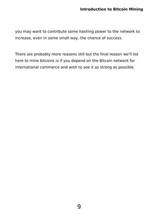 Introduction to Bitcoin Mining
you may want to contribute some hashing power to the network to
increase, even in some small way, the chance of success.
There are probably more reasons still but the final reason we'll list
here to mine bitcoins is if you depend on the Bitcoin network for
international commerce and wish to see it as strong as possible.
9
 