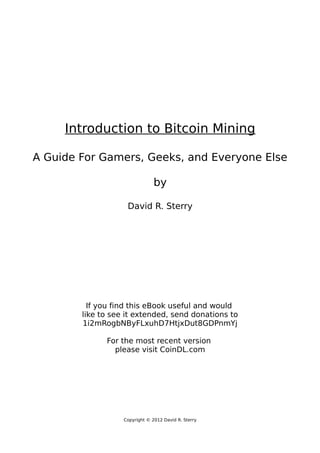 Introduction to Bitcoin Mining
A Guide For Gamers, Geeks, and Everyone Else
by
David R. Sterry
If you find this eBook useful and would
like to see it extended, send donations to
1i2mRogbNByFLxuhD7HtjxDut8GDPnmYj
For the most recent version
please visit CoinDL.com
Copyright © 2012 David R. Sterry
 