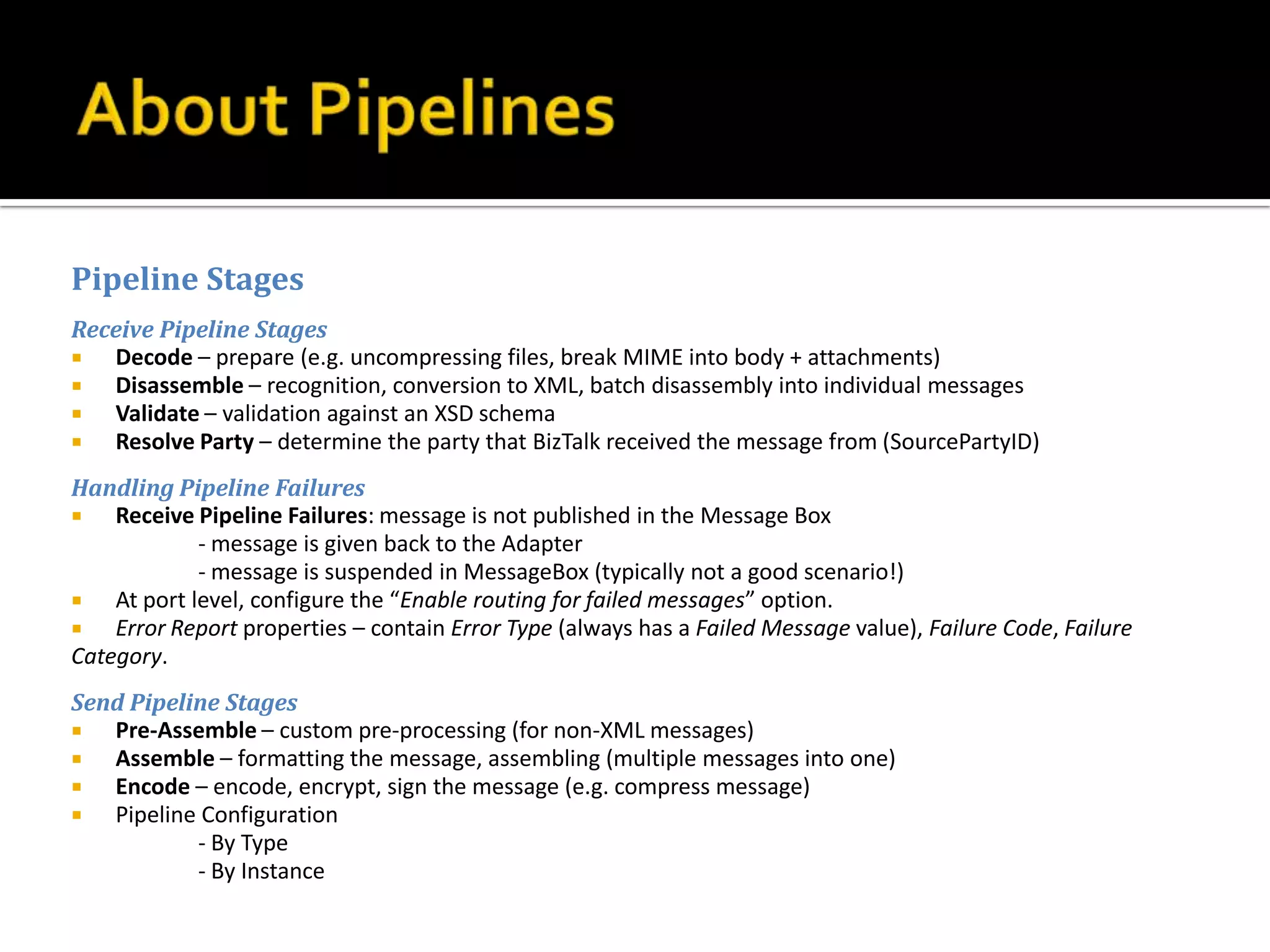 Pipeline Stages
Receive Pipeline Stages
  Decode – prepare (e.g. uncompressing files, break MIME into body + attachments)
  Disassemble – recognition, conversion to XML, batch disassembly into individual messages
  Validate – validation against an XSD schema
  Resolve Party – determine the party that BizTalk received the message from (SourcePartyID)
Handling Pipeline Failures
   Receive Pipeline Failures: message is not published in the Message Box
             - message is given back to the Adapter
             - message is suspended in MessageBox (typically not a good scenario!)
   At port level, configure the “Enable routing for failed messages” option.
   Error Report properties – contain Error Type (always has a Failed Message value), Failure Code, Failure
Category.
Send Pipeline Stages
  Pre-Assemble – custom pre-processing (for non-XML messages)
  Assemble – formatting the message, assembling (multiple messages into one)
  Encode – encode, encrypt, sign the message (e.g. compress message)
  Pipeline Configuration
           - By Type
           - By Instance
 