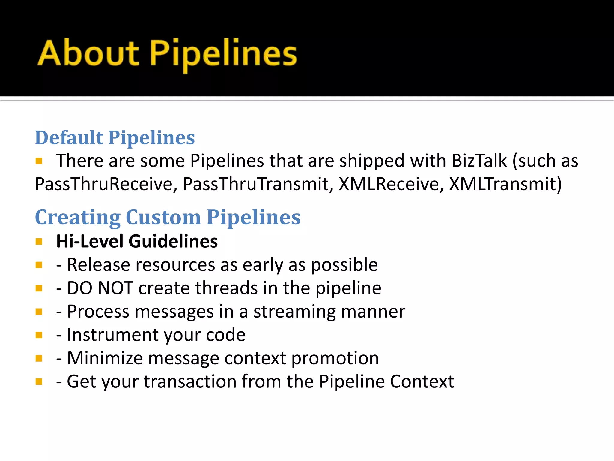 Default Pipelines
 There are some Pipelines that are shipped with BizTalk (such as
PassThruReceive, PassThruTransmit, XMLReceive, XMLTransmit)
Creating Custom Pipelines
   Hi-Level Guidelines
   - Release resources as early as possible
   - DO NOT create threads in the pipeline
   - Process messages in a streaming manner
   - Instrument your code
   - Minimize message context promotion
   - Get your transaction from the Pipeline Context
 