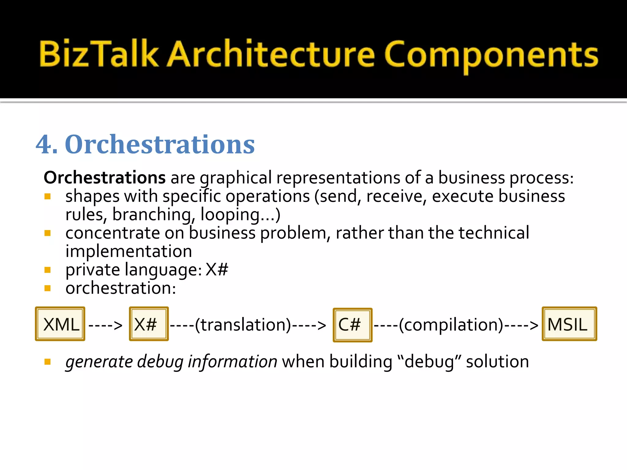 4. Orchestrations
Orchestrations are graphical representations of a business process:
 shapes with specific operations (send, receive, execute business
  rules, branching, looping…)
 concentrate on business problem, rather than the technical
  implementation
 private language: X#
 orchestration:

XML ----> X# ----(translation)----> C# ----(compilation)----> MSIL
   generate debug information when building “debug” solution
 