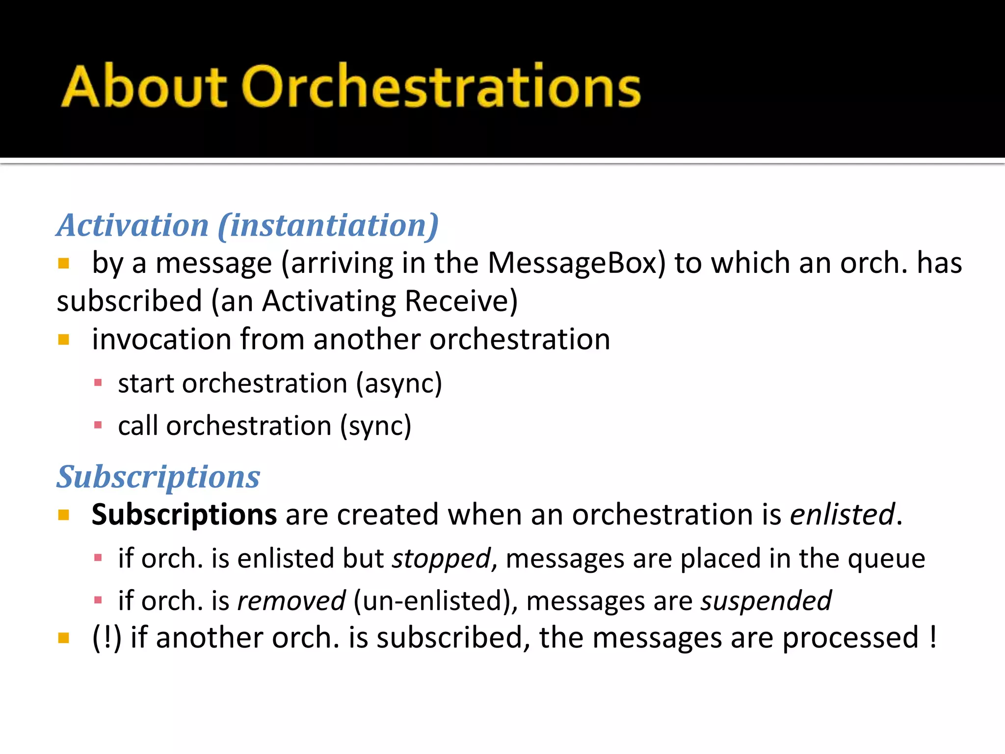 Activation (instantiation)
 by a message (arriving in the MessageBox) to which an orch. has
subscribed (an Activating Receive)
 invocation from another orchestration
    ▪ start orchestration (async)
    ▪ call orchestration (sync)
Subscriptions
 Subscriptions are created when an orchestration is enlisted.
    ▪ if orch. is enlisted but stopped, messages are placed in the queue
    ▪ if orch. is removed (un-enlisted), messages are suspended
   (!) if another orch. is subscribed, the messages are processed !
 