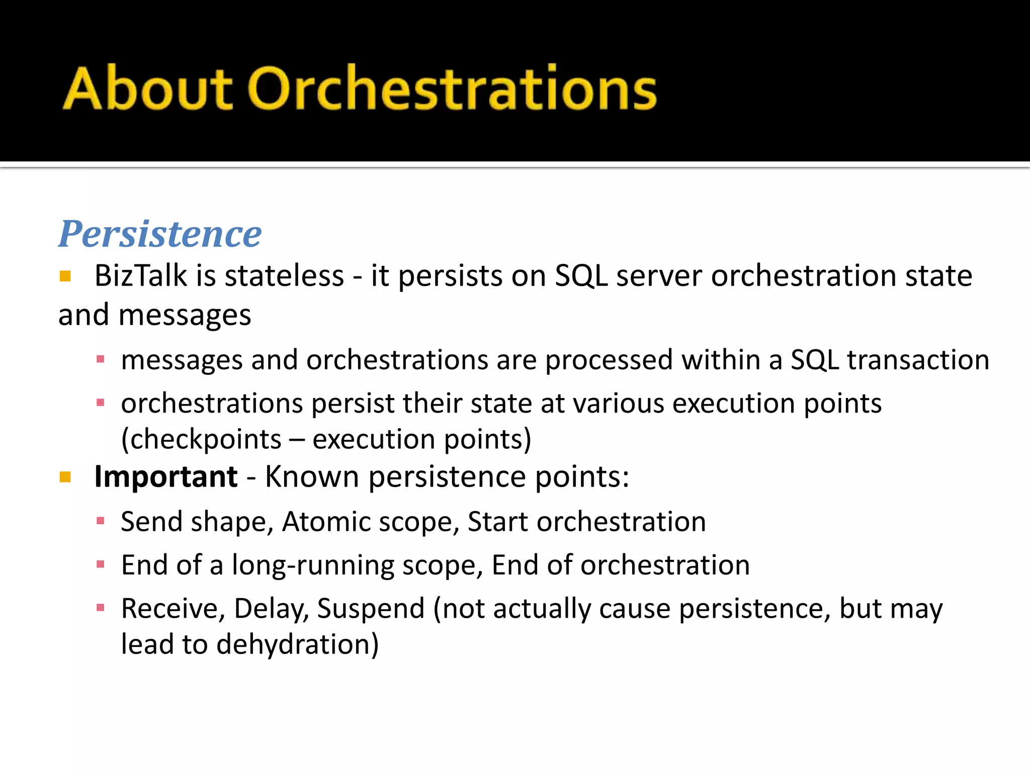 Persistence
 BizTalk is stateless - it persists on SQL server orchestration state
and messages
    ▪ messages and orchestrations are processed within a SQL transaction
    ▪ orchestrations persist their state at various execution points
      (checkpoints – execution points)
   Important - Known persistence points:
    ▪ Send shape, Atomic scope, Start orchestration
    ▪ End of a long-running scope, End of orchestration
    ▪ Receive, Delay, Suspend (not actually cause persistence, but may
      lead to dehydration)
 