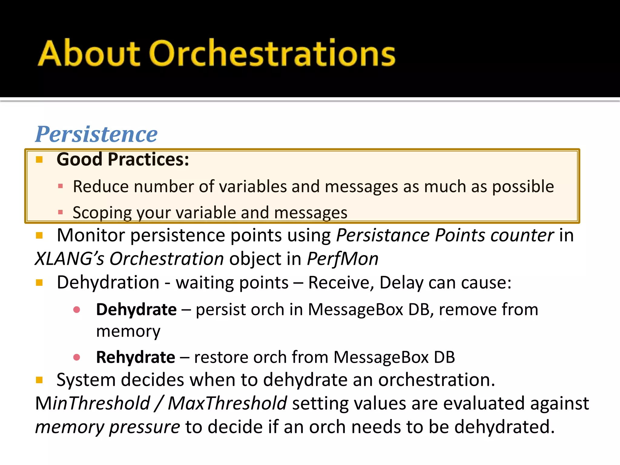 Persistence
   Good Practices:
    ▪ Reduce number of variables and messages as much as possible
    ▪ Scoping your variable and messages
 Monitor persistence points using Persistance Points counter in
XLANG’s Orchestration object in PerfMon
 Dehydration - waiting points – Receive, Delay can cause:
        Dehydrate – persist orch in MessageBox DB, remove from
        memory
        Rehydrate – restore orch from MessageBox DB
 System decides when to dehydrate an orchestration.
MinThreshold / MaxThreshold setting values are evaluated against
memory pressure to decide if an orch needs to be dehydrated.
 
