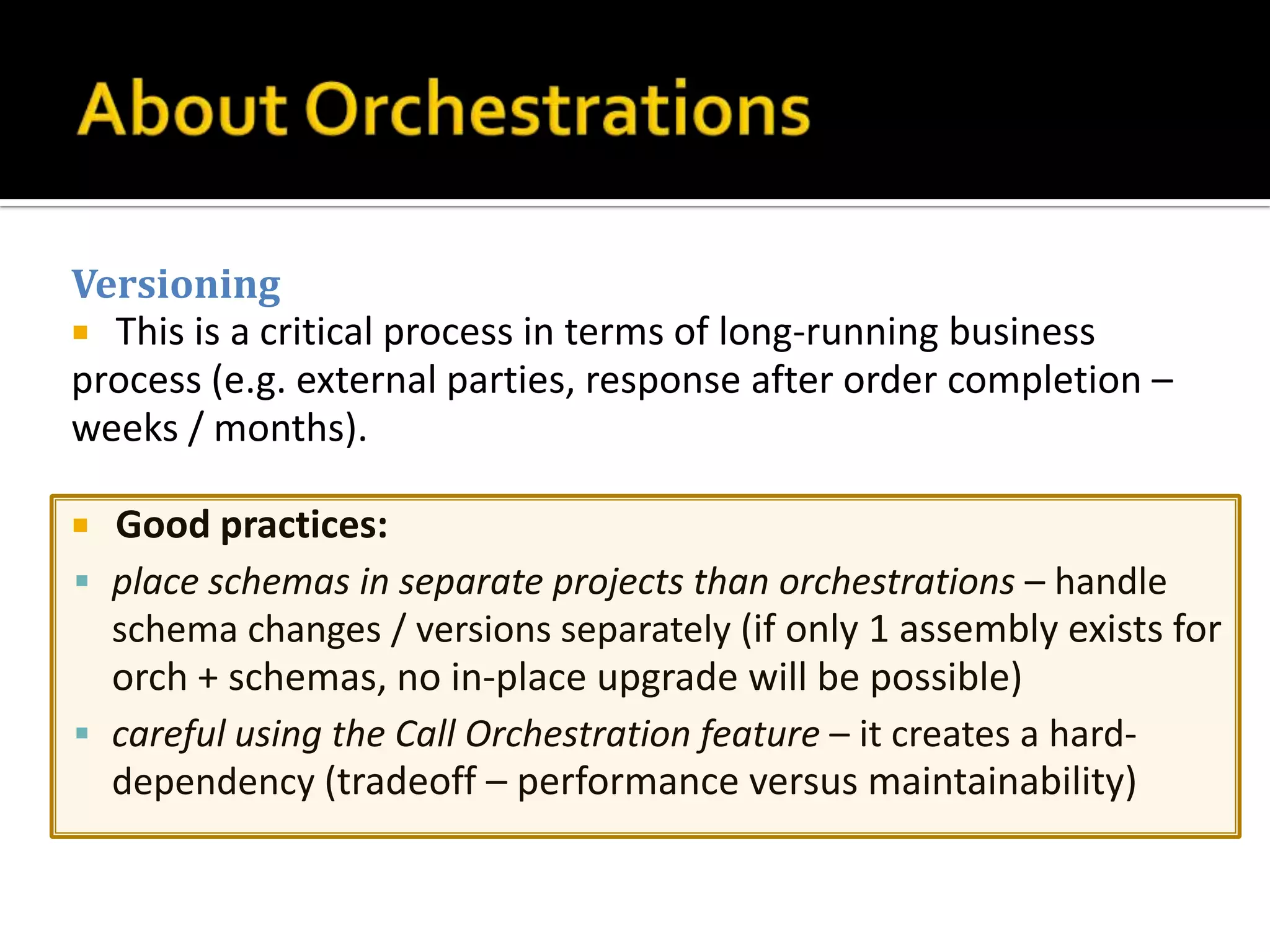 Versioning
 This is a critical process in terms of long-running business
process (e.g. external parties, response after order completion –
weeks / months).

 Good practices:
 place schemas in separate projects than orchestrations – handle
  schema changes / versions separately (if only 1 assembly exists for
  orch + schemas, no in-place upgrade will be possible)
 careful using the Call Orchestration feature – it creates a hard-
  dependency (tradeoff – performance versus maintainability)
 